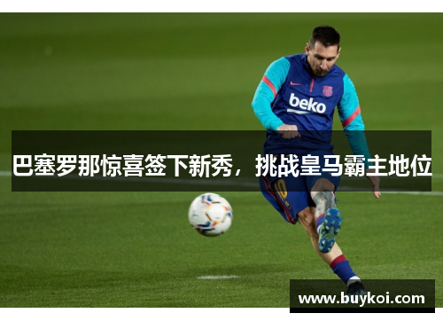 巴塞罗那惊喜签下新秀，挑战皇马霸主地位
